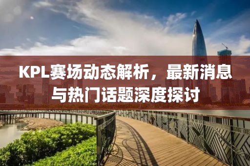 KPL赛场动态解析，最新消息与热门话题深度探讨