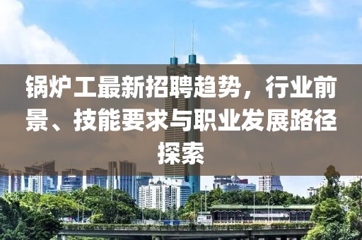 锅炉工最新招聘趋势，行业前景、技能要求与职业发展路径探索