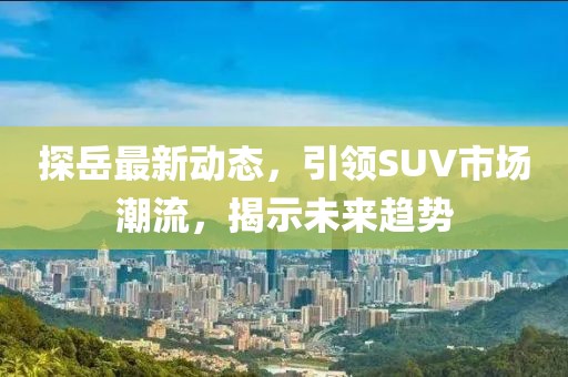 探岳最新动态，引领SUV市场潮流，揭示未来趋势