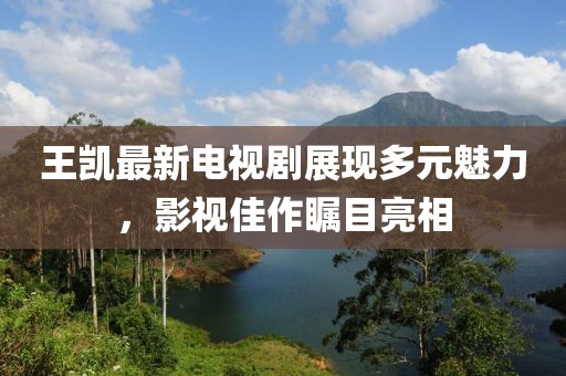 王凯最新电视剧展现多元魅力，影视佳作瞩目亮相