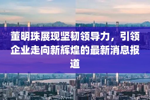 董明珠展现坚韧领导力，引领企业走向新辉煌的最新消息报道