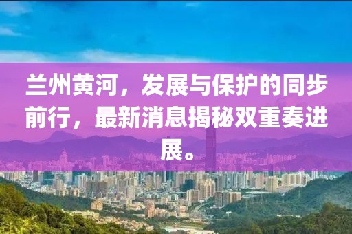 兰州黄河，发展与保护的同步前行，最新消息揭秘双重奏进展。