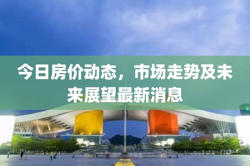 今日房价动态，市场走势及未来展望最新消息