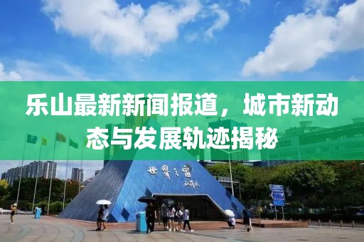 乐山最新新闻报道，城市新动态与发展轨迹揭秘