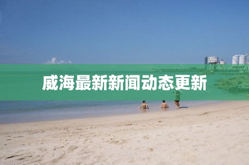 威海最新新闻动态更新