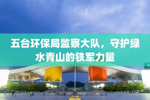 五台环保局监察大队，守护绿水青山的铁军力量