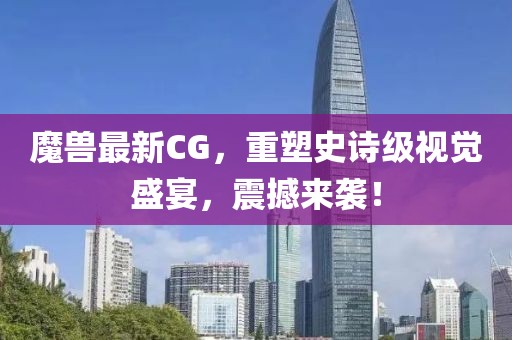 魔兽最新CG，重塑史诗级视觉盛宴，震撼来袭！