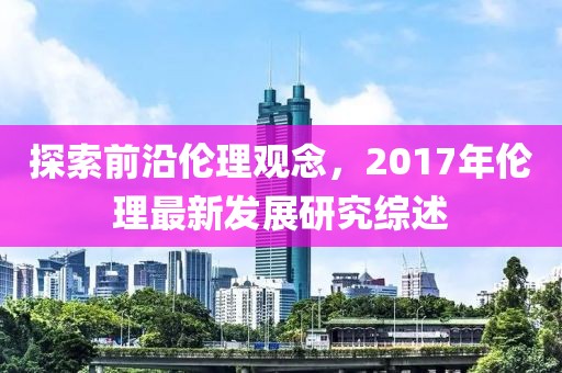 探索前沿伦理观念，2017年伦理最新发展研究综述