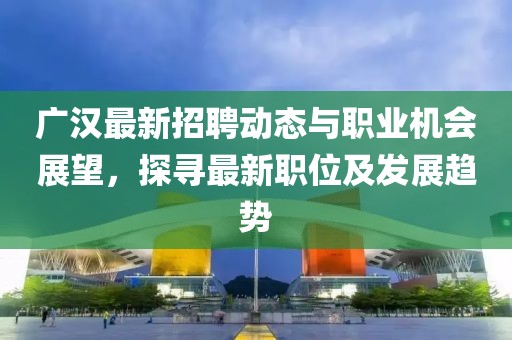 广汉最新招聘动态与职业机会展望，探寻最新职位及发展趋势