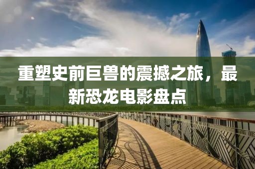 重塑史前巨兽的震撼之旅，最新恐龙电影盘点