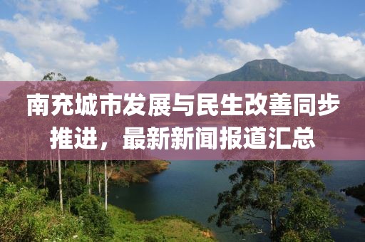 南充城市发展与民生改善同步推进，最新新闻报道汇总