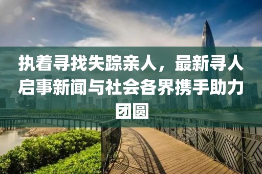 执着寻找失踪亲人，最新寻人启事新闻与社会各界携手助力团圆