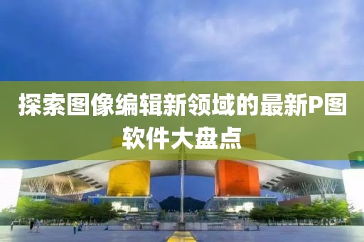 探索图像编辑新领域的最新P图软件大盘点