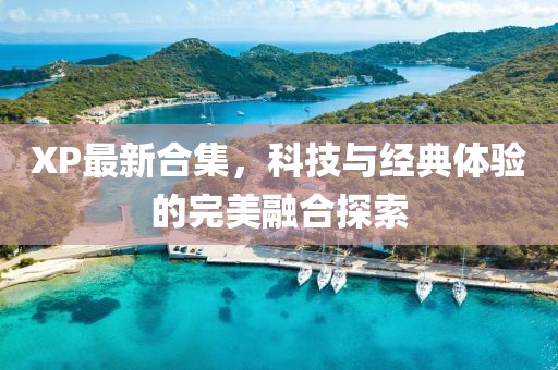 XP最新合集，科技与经典体验的完美融合探索