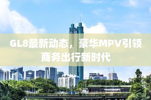 GL8最新动态，豪华MPV引领商务出行新时代