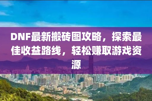 DNF最新搬砖图攻略，探索最佳收益路线，轻松赚取游戏资源