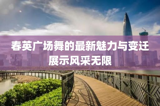 春英广场舞的最新魅力与变迁展示风采无限