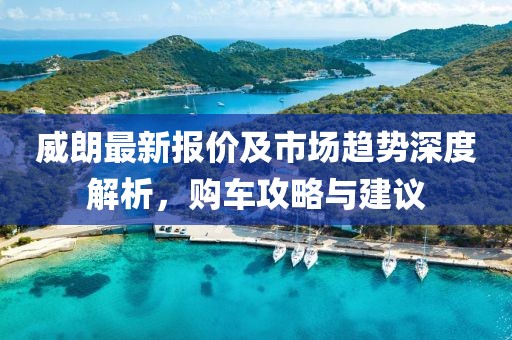 威朗最新报价及市场趋势深度解析，购车攻略与建议