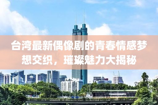 台湾最新偶像剧的青春情感梦想交织，璀璨魅力大揭秘