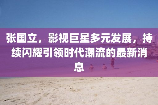 张国立，影视巨星多元发展，持续闪耀引领时代潮流的最新消息