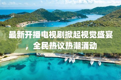 最新开播电视剧掀起视觉盛宴，全民热议热潮涌动