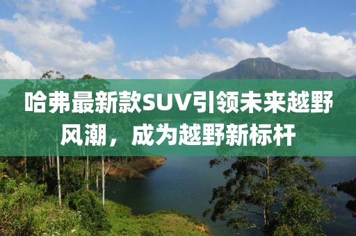 哈弗最新款SUV引领未来越野风潮，成为越野新标杆