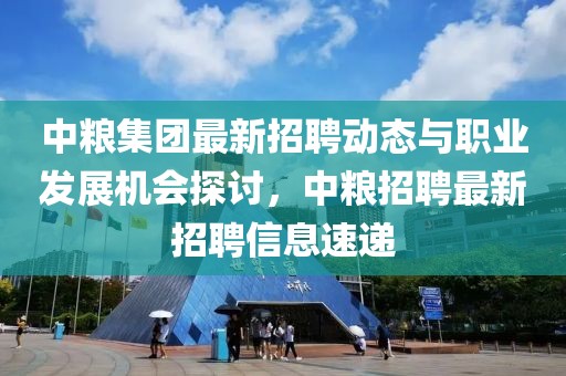 中粮集团最新招聘动态与职业发展机会探讨，中粮招聘最新招聘信息速递