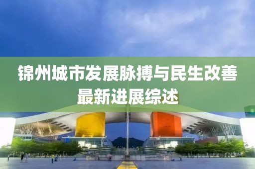 锦州城市发展脉搏与民生改善最新进展综述