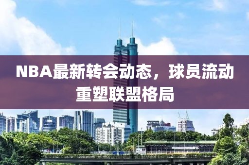 NBA最新转会动态，球员流动重塑联盟格局