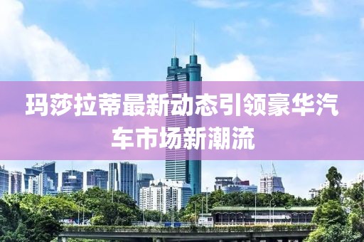 玛莎拉蒂最新动态引领豪华汽车市场新潮流