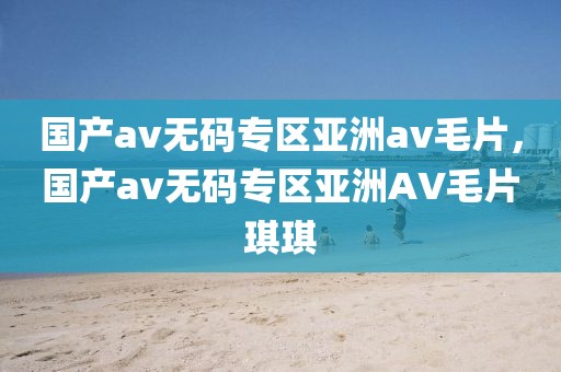 国产av无码专区亚洲av毛片，国产av无码专区亚洲AV毛片琪琪