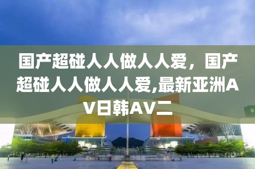 国产超碰人人做人人爱，国产超碰人人做人人爱,最新亚洲AV日韩AV二