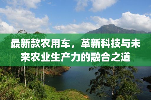 最新款农用车，革新科技与未来农业生产力的融合之道