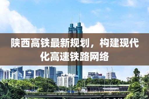 陕西高铁最新规划，构建现代化高速铁路网络