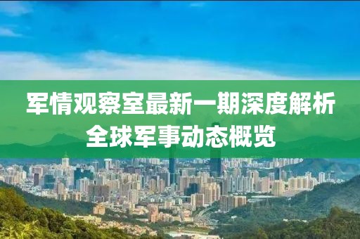 军情观察室最新一期深度解析全球军事动态概览