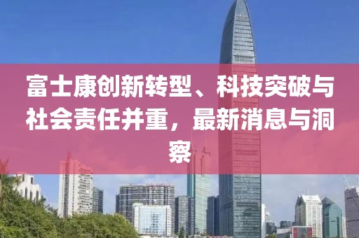 富士康创新转型、科技突破与社会责任并重，最新消息与洞察