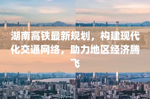 湖南高铁最新规划，构建现代化交通网络，助力地区经济腾飞