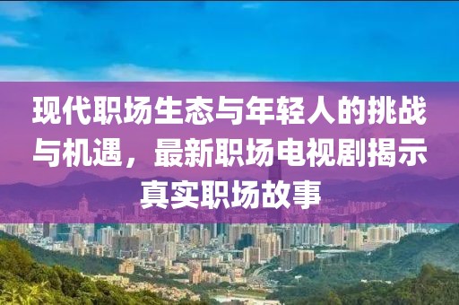 现代职场生态与年轻人的挑战与机遇，最新职场电视剧揭示真实职场故事