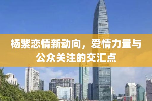 杨紫恋情新动向，爱情力量与公众关注的交汇点