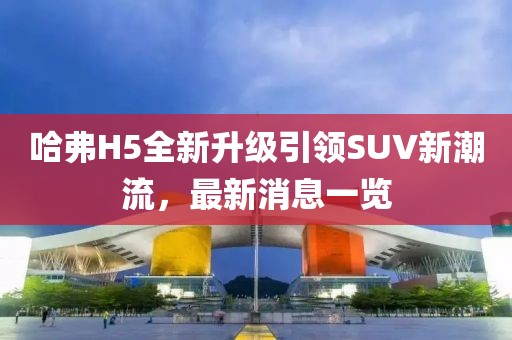 哈弗H5全新升级引领SUV新潮流，最新消息一览