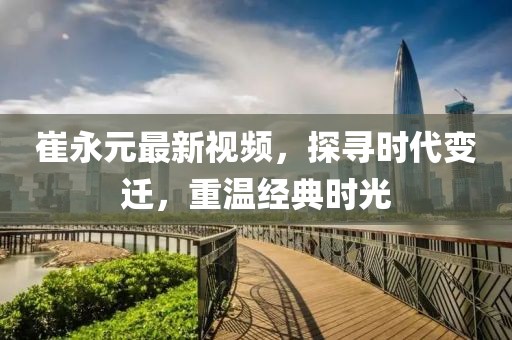 崔永元最新视频，探寻时代变迁，重温经典时光