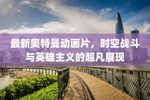 最新奥特曼动画片，时空战斗与英雄主义的超凡展现