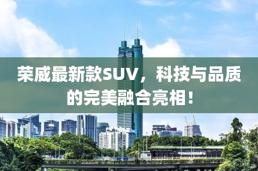 荣威最新款SUV，科技与品质的完美融合亮相！