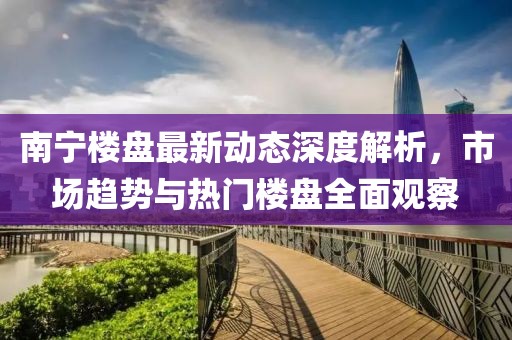 南宁楼盘最新动态深度解析，市场趋势与热门楼盘全面观察