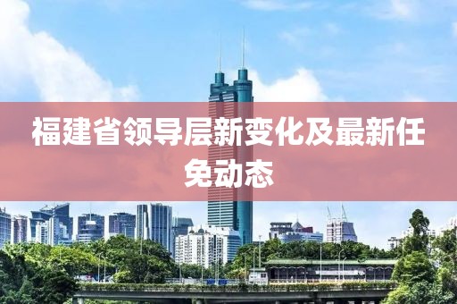 福建省领导层新变化及最新任免动态