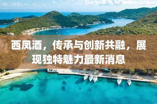 西凤酒，传承与创新共融，展现独特魅力最新消息