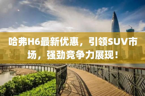 哈弗H6最新优惠，引领SUV市场，强劲竞争力展现！