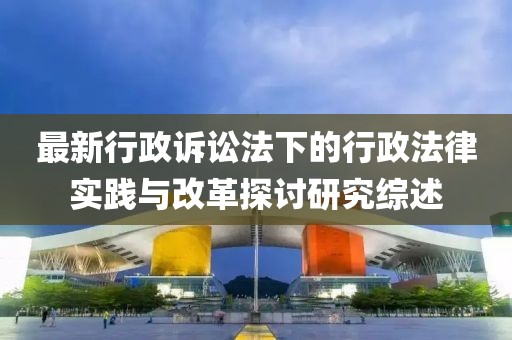 最新行政诉讼法下的行政法律实践与改革探讨研究综述