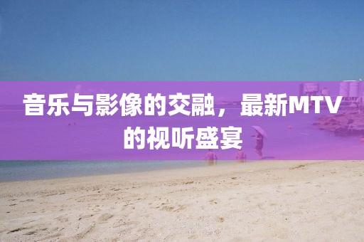 音乐与影像的交融，最新MTV的视听盛宴