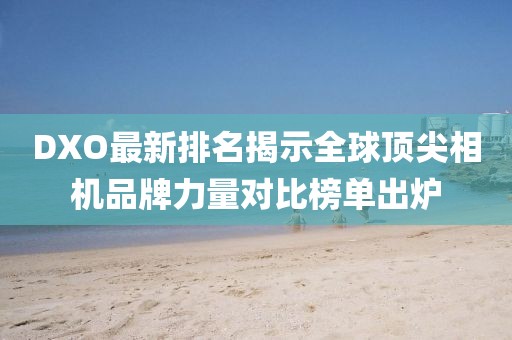 DXO最新排名揭示全球顶尖相机品牌力量对比榜单出炉